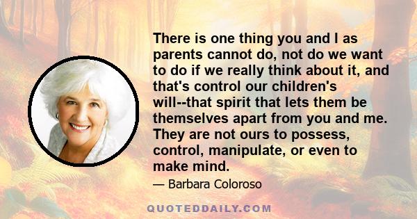 There is one thing you and I as parents cannot do, not do we want to do if we really think about it, and that's control our children's will--that spirit that lets them be themselves apart from you and me. They are not