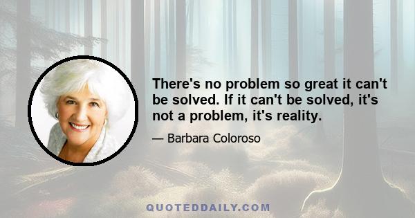 There's no problem so great it can't be solved. If it can't be solved, it's not a problem, it's reality.