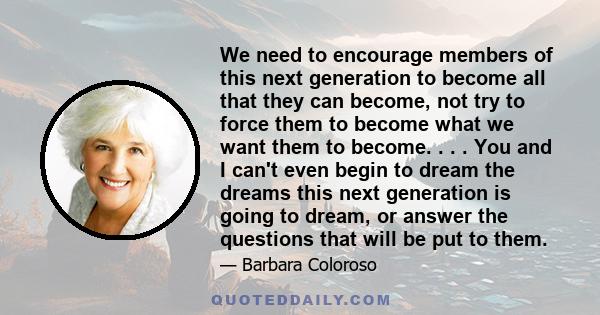 We need to encourage members of this next generation to become all that they can become, not try to force them to become what we want them to become. . . . You and I can't even begin to dream the dreams this next