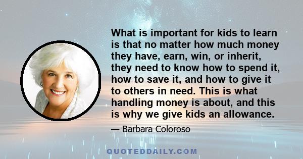 What is important for kids to learn is that no matter how much money they have, earn, win, or inherit, they need to know how to spend it, how to save it, and how to give it to others in need. This is what handling money 