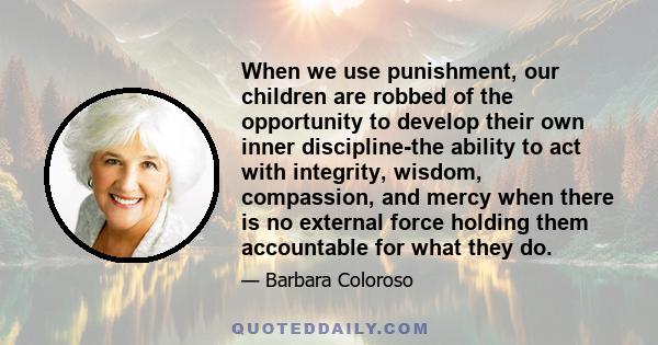 When we use punishment, our children are robbed of the opportunity to develop their own inner discipline-the ability to act with integrity, wisdom, compassion, and mercy when there is no external force holding them