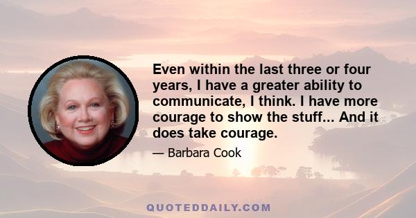 Even within the last three or four years, I have a greater ability to communicate, I think. I have more courage to show the stuff... And it does take courage.