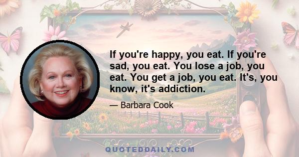 If you're happy, you eat. If you're sad, you eat. You lose a job, you eat. You get a job, you eat. It's, you know, it's addiction.