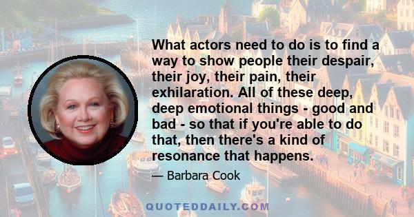 What actors need to do is to find a way to show people their despair, their joy, their pain, their exhilaration. All of these deep, deep emotional things - good and bad - so that if you're able to do that, then there's