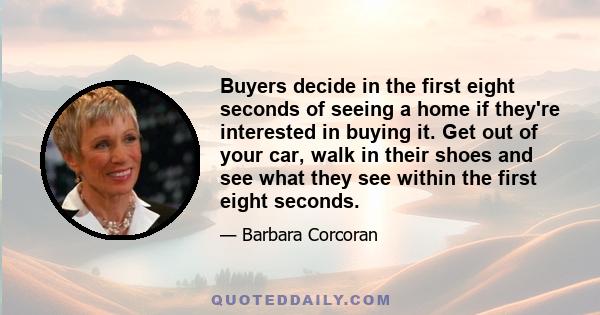 Buyers decide in the first eight seconds of seeing a home if they're interested in buying it. Get out of your car, walk in their shoes and see what they see within the first eight seconds.