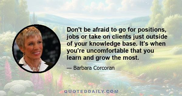 Don't be afraid to go for positions, jobs or take on clients just outside of your knowledge base. It's when you're uncomfortable that you learn and grow the most.