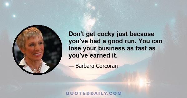 Don't get cocky just because you've had a good run. You can lose your business as fast as you've earned it.