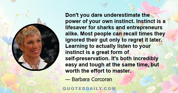 Don't you dare underestimate the power of your own instinct. Instinct is a lifesaver for sharks and entrepreneurs alike. Most people can recall times they ignored their gut only to regret it later. Learning to actually