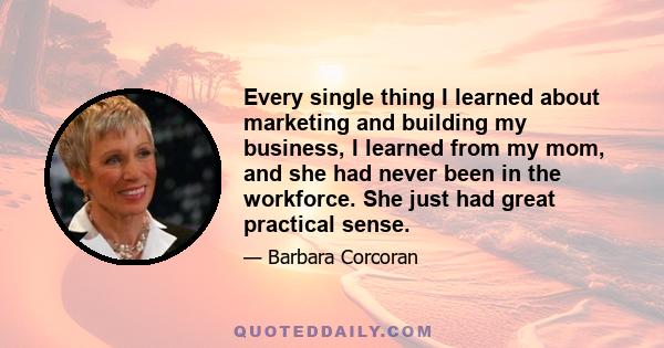 Every single thing I learned about marketing and building my business, I learned from my mom, and she had never been in the workforce. She just had great practical sense.