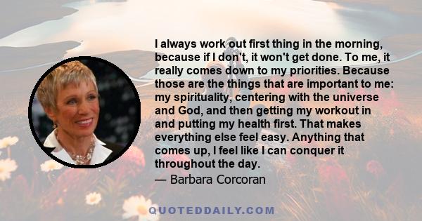 I always work out first thing in the morning, because if I don't, it won't get done. To me, it really comes down to my priorities. Because those are the things that are important to me: my spirituality, centering with