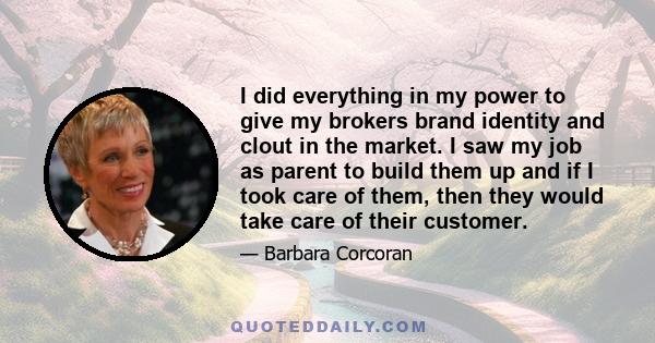 I did everything in my power to give my brokers brand identity and clout in the market. I saw my job as parent to build them up and if I took care of them, then they would take care of their customer.