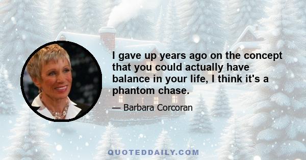 I gave up years ago on the concept that you could actually have balance in your life, I think it's a phantom chase.