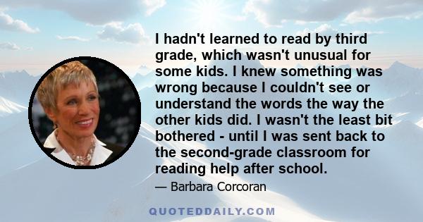 I hadn't learned to read by third grade, which wasn't unusual for some kids. I knew something was wrong because I couldn't see or understand the words the way the other kids did. I wasn't the least bit bothered - until