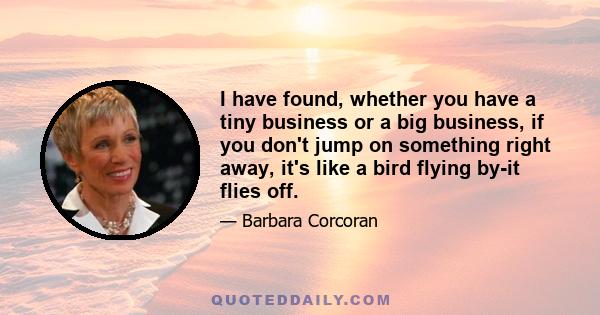 I have found, whether you have a tiny business or a big business, if you don't jump on something right away, it's like a bird flying by-it flies off.