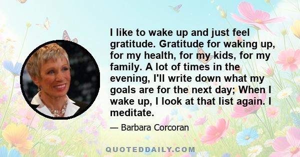 I like to wake up and just feel gratitude. Gratitude for waking up, for my health, for my kids, for my family. A lot of times in the evening, I'll write down what my goals are for the next day; When I wake up, I look at 