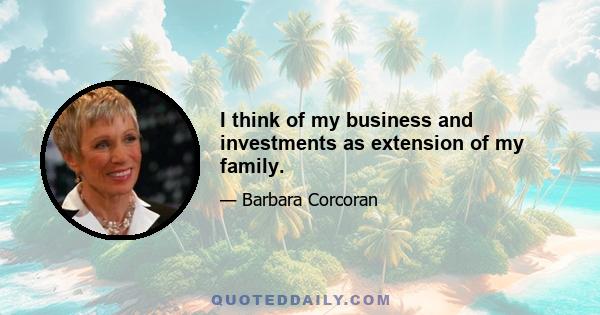 I think of my business and investments as extension of my family.