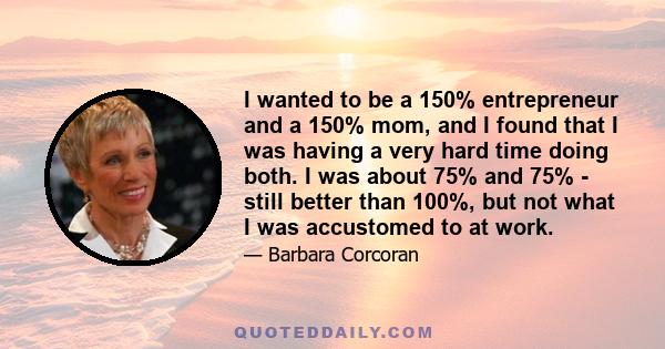 I wanted to be a 150% entrepreneur and a 150% mom, and I found that I was having a very hard time doing both. I was about 75% and 75% - still better than 100%, but not what I was accustomed to at work.