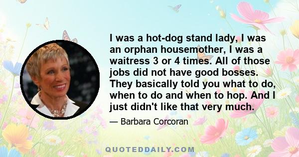 I was a hot-dog stand lady, I was an orphan housemother, I was a waitress 3 or 4 times. All of those jobs did not have good bosses. They basically told you what to do, when to do and when to hop. And I just didn't like