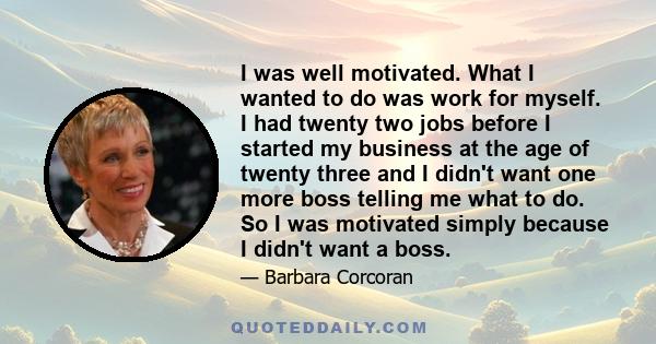 I was well motivated. What I wanted to do was work for myself. I had twenty two jobs before I started my business at the age of twenty three and I didn't want one more boss telling me what to do. So I was motivated