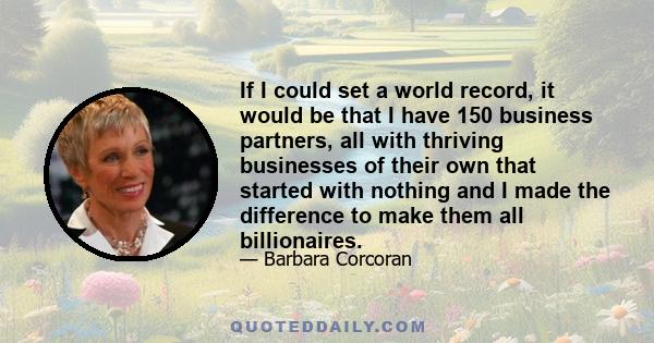 If I could set a world record, it would be that I have 150 business partners, all with thriving businesses of their own that started with nothing and I made the difference to make them all billionaires.