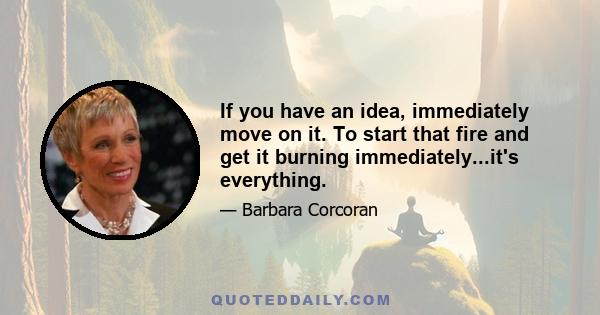 If you have an idea, immediately move on it. To start that fire and get it burning immediately...it's everything.