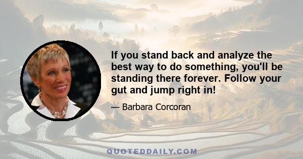 If you stand back and analyze the best way to do something, you'll be standing there forever. Follow your gut and jump right in!