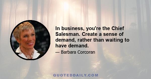 In business, you're the Chief Salesman. Create a sense of demand, rather than waiting to have demand.