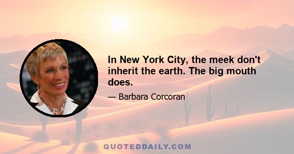 In New York City, the meek don't inherit the earth. The big mouth does.