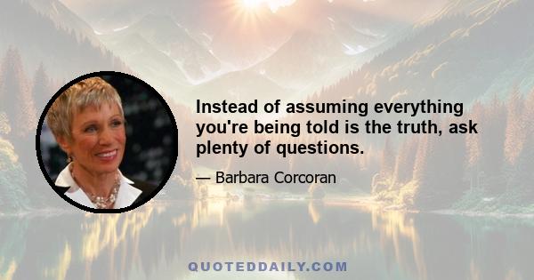 Instead of assuming everything you're being told is the truth, ask plenty of questions.