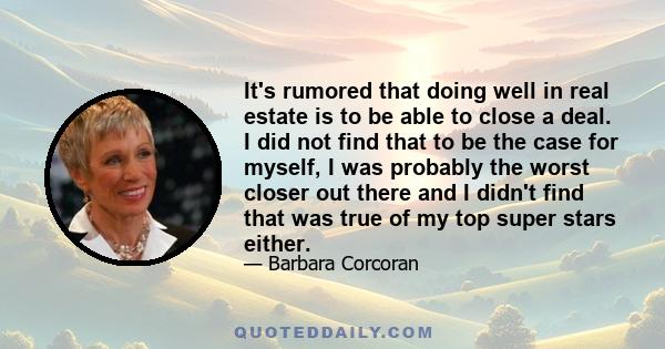 It's rumored that doing well in real estate is to be able to close a deal. I did not find that to be the case for myself, I was probably the worst closer out there and I didn't find that was true of my top super stars