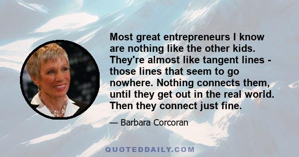 Most great entrepreneurs I know are nothing like the other kids. They're almost like tangent lines - those lines that seem to go nowhere. Nothing connects them, until they get out in the real world. Then they connect