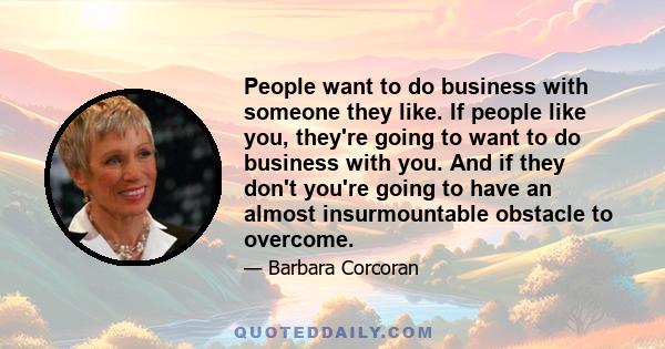 People want to do business with someone they like. If people like you, they're going to want to do business with you. And if they don't you're going to have an almost insurmountable obstacle to overcome.