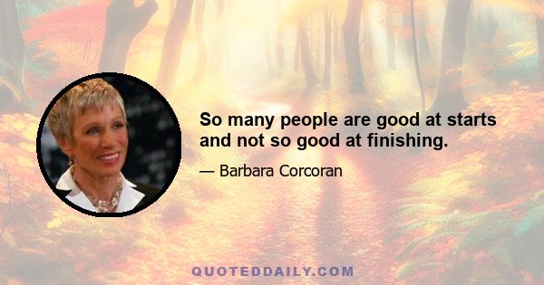 So many people are good at starts and not so good at finishing.