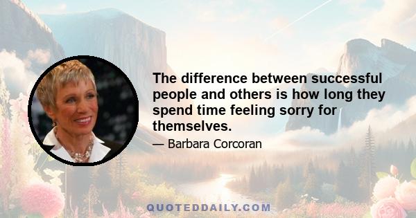 The difference between successful people and others is how long they spend time feeling sorry for themselves.