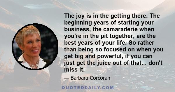 The joy is in the getting there. The beginning years of starting your business, the camaraderie when you're in the pit together, are the best years of your life. So rather than being so focused on when you get big and