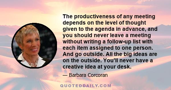 The productiveness of any meeting depends on the level of thought given to the agenda in advance, and you should never leave a meeting without writing a follow-up list with each item assigned to one person. And go