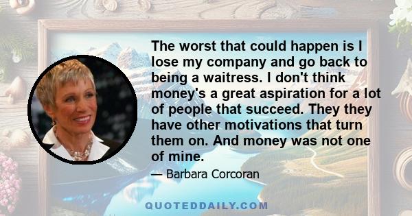 The worst that could happen is I lose my company and go back to being a waitress. I don't think money's a great aspiration for a lot of people that succeed. They they have other motivations that turn them on. And money