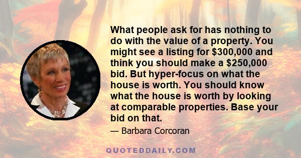 What people ask for has nothing to do with the value of a property. You might see a listing for $300,000 and think you should make a $250,000 bid. But hyper-focus on what the house is worth. You should know what the