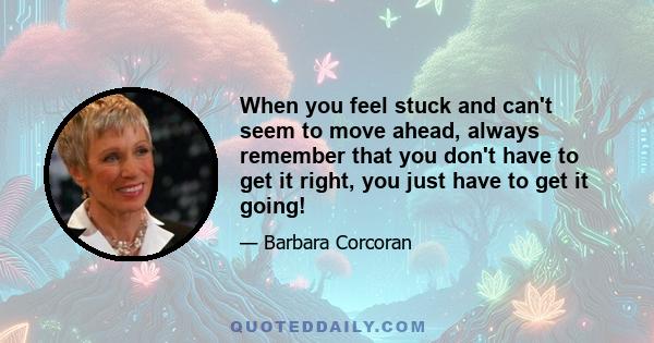 When you feel stuck and can't seem to move ahead, always remember that you don't have to get it right, you just have to get it going!