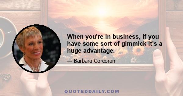 When you're in business, if you have some sort of gimmick it's a huge advantage.