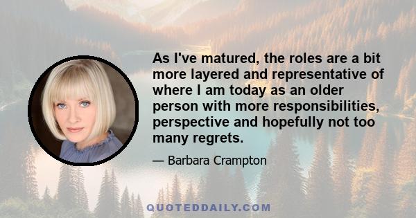 As I've matured, the roles are a bit more layered and representative of where I am today as an older person with more responsibilities, perspective and hopefully not too many regrets.