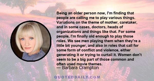 Being an older person now, I'm finding that people are calling me to play various things. Variations on the theme of mother, caretaker, and in some cases, doctors, heads of organizations and things like that. For some