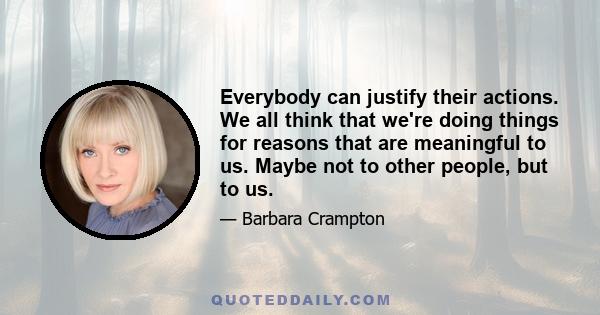 Everybody can justify their actions. We all think that we're doing things for reasons that are meaningful to us. Maybe not to other people, but to us.