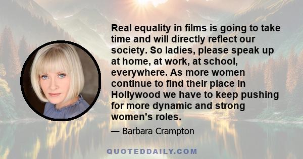 Real equality in films is going to take time and will directly reflect our society. So ladies, please speak up at home, at work, at school, everywhere. As more women continue to find their place in Hollywood we have to