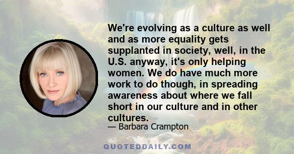 We're evolving as a culture as well and as more equality gets supplanted in society, well, in the U.S. anyway, it's only helping women. We do have much more work to do though, in spreading awareness about where we fall