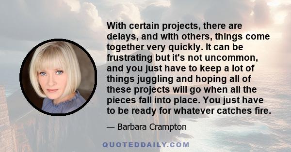 With certain projects, there are delays, and with others, things come together very quickly. It can be frustrating but it's not uncommon, and you just have to keep a lot of things juggling and hoping all of these