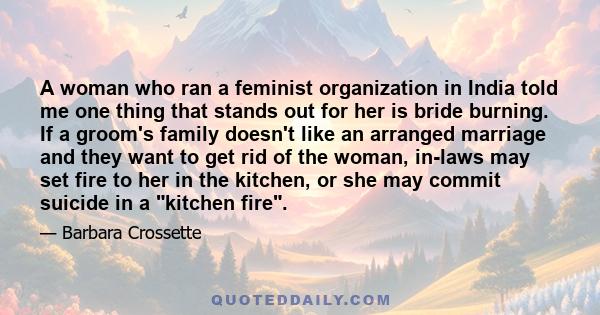 A woman who ran a feminist organization in India told me one thing that stands out for her is bride burning. If a groom's family doesn't like an arranged marriage and they want to get rid of the woman, in-laws may set