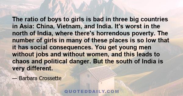 The ratio of boys to girls is bad in three big countries in Asia: China, Vietnam, and India. It's worst in the north of India, where there's horrendous poverty. The number of girls in many of these places is so low that 