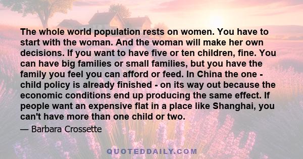 The whole world population rests on women. You have to start with the woman. And the woman will make her own decisions. If you want to have five or ten children, fine. You can have big families or small families, but