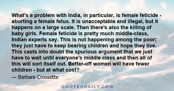 What's a problem with India, in particular, is female feticide - aborting a female fetus. It is unacceptable and illegal, but it happens on a large scale. Then there's also the killing of baby girls. Female feticide is